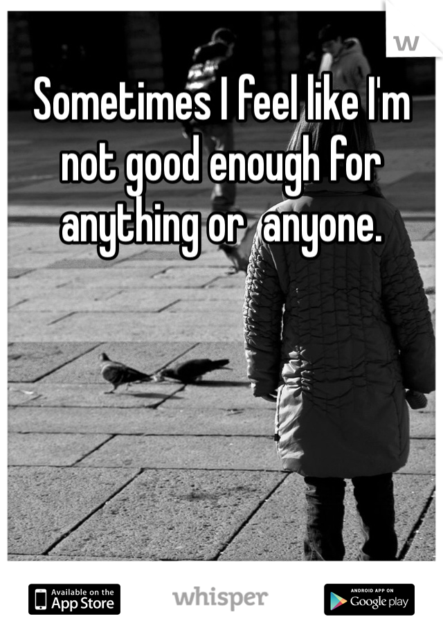 Sometimes I feel like I'm not good enough for anything or  anyone.