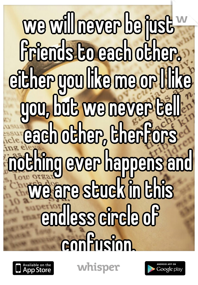 we will never be just friends to each other. either you like me or I like you, but we never tell each other, therfors nothing ever happens and we are stuck in this endless circle of confusion. 