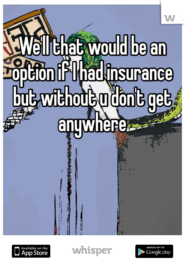 We'll that would be an option if I had insurance but without u don't get anywhere 