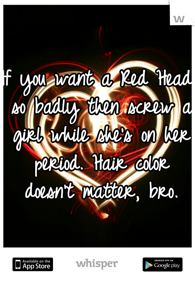 If you want a Red Head so badly then screw a girl while she's on her period. Hair color doesn't matter, bro.