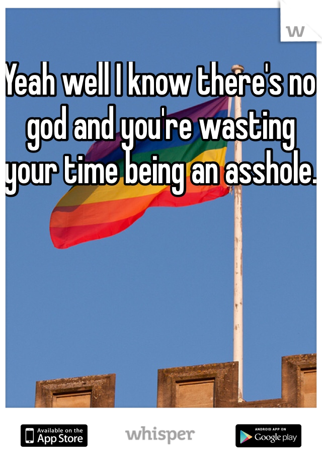 Yeah well I know there's no god and you're wasting your time being an asshole.