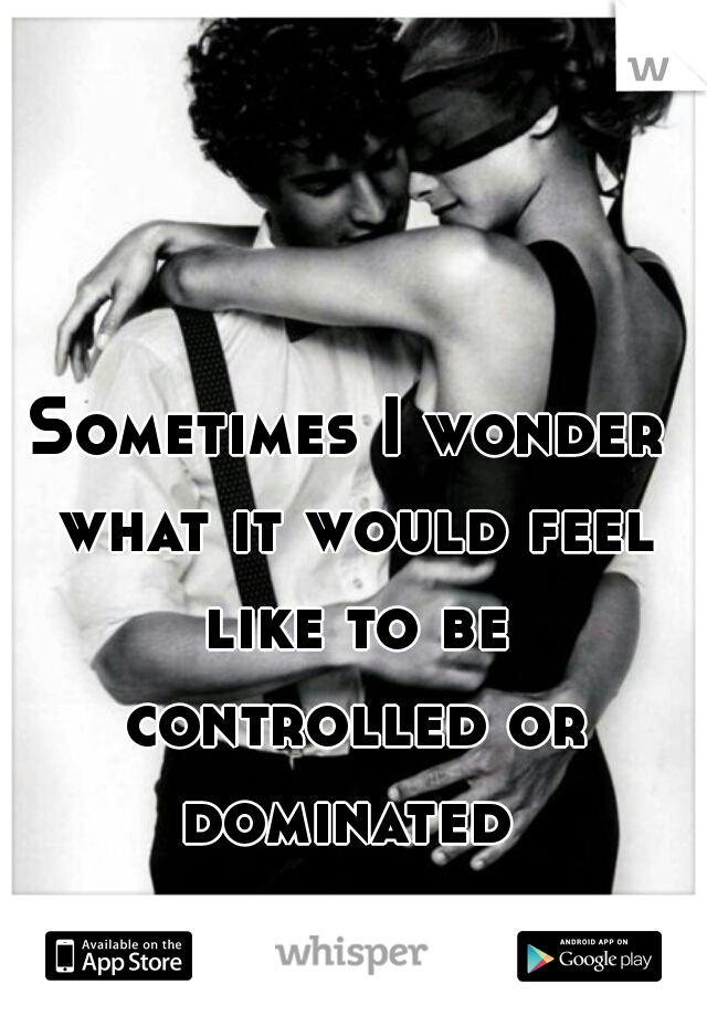 Sometimes I wonder what it would feel like to be controlled or dominated 