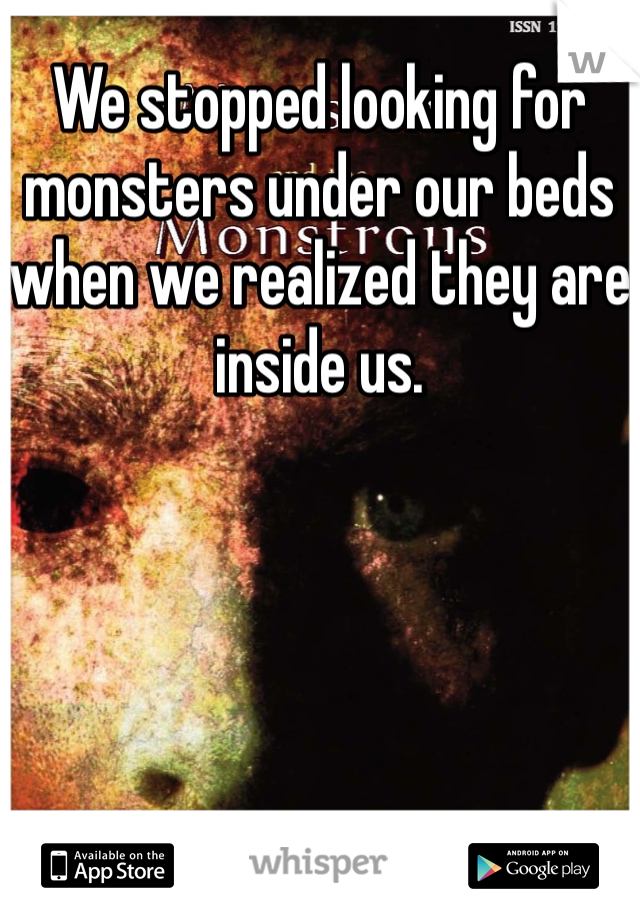We stopped looking for monsters under our beds when we realized they are inside us. 