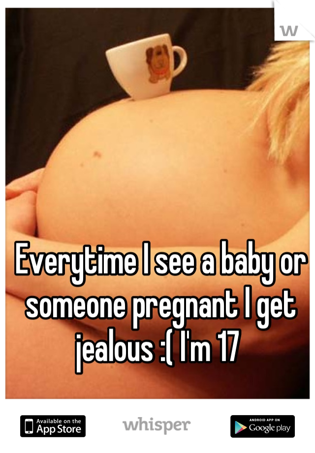 Everytime I see a baby or someone pregnant I get jealous :( I'm 17 