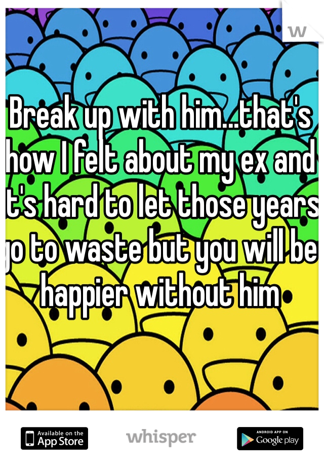 Break up with him...that's how I felt about my ex and it's hard to let those years go to waste but you will be happier without him