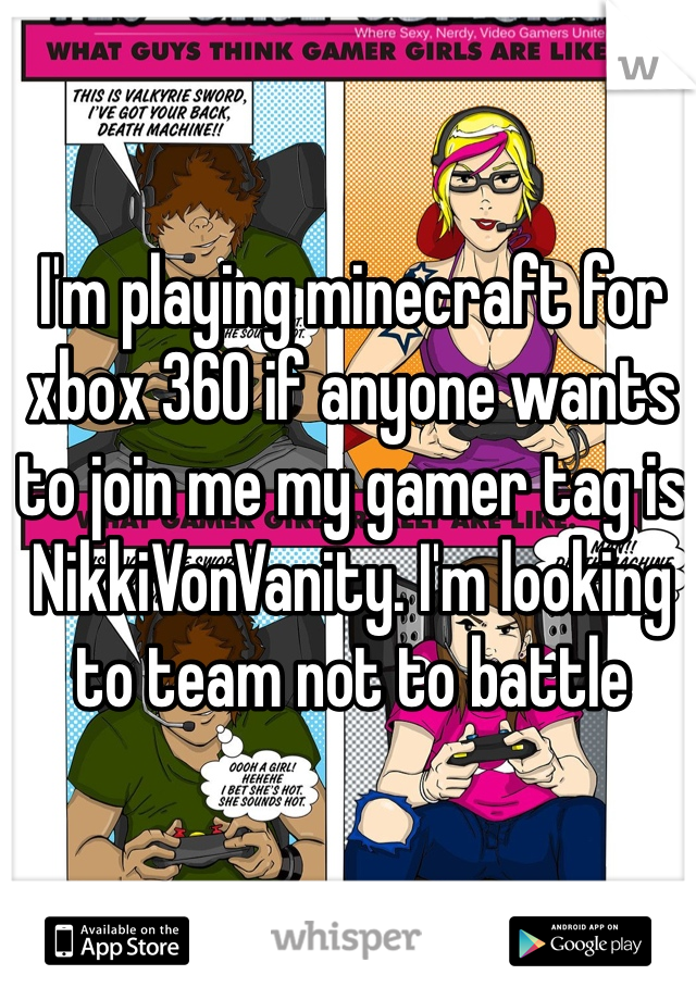 I'm playing minecraft for xbox 360 if anyone wants to join me my gamer tag is NikkiVonVanity. I'm looking to team not to battle