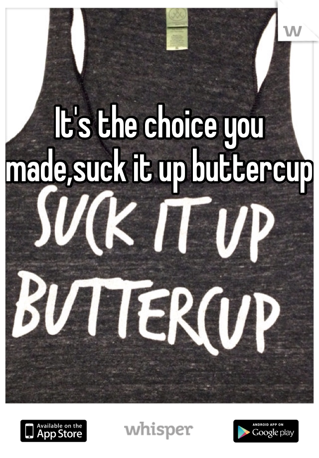 It's the choice you made,suck it up buttercup