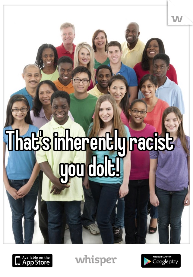 That's inherently racist you dolt! 