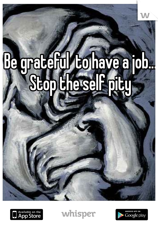Be grateful  to have a job... Stop the self pity
