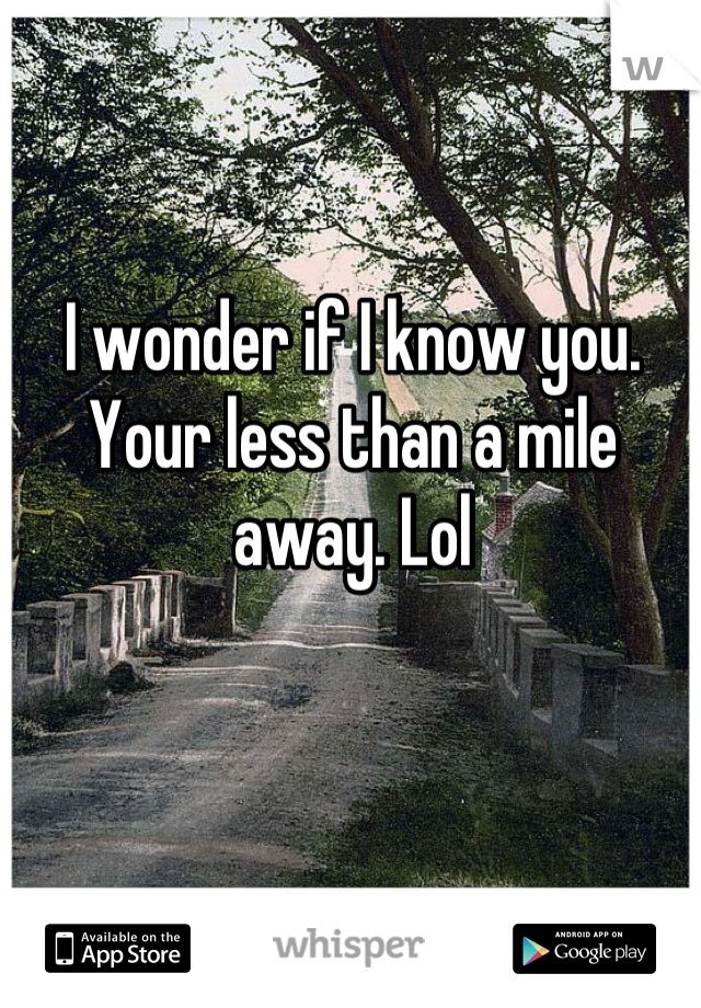I wonder if I know you. Your less than a mile away. Lol
