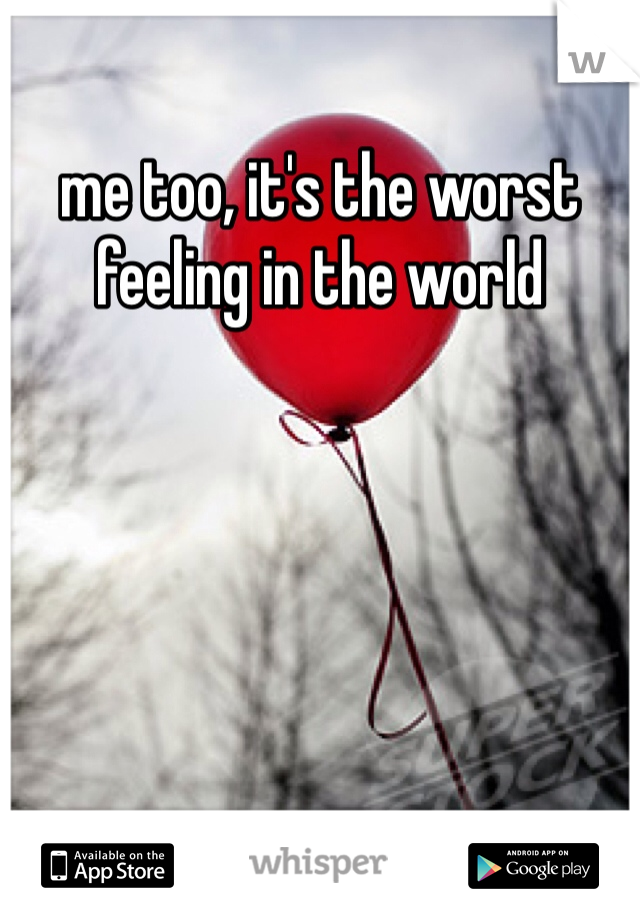 me too, it's the worst feeling in the world