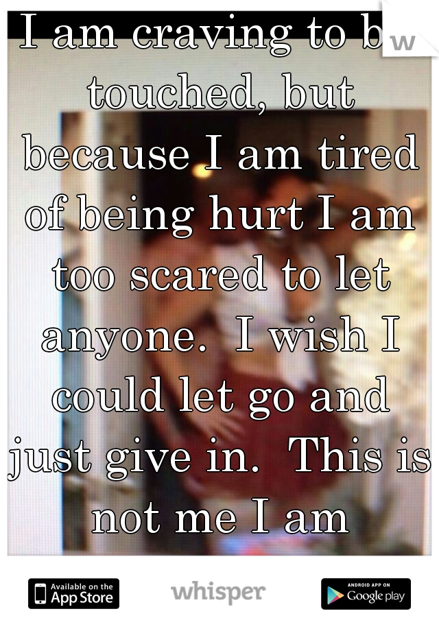 I am craving to be touched, but because I am tired of being hurt I am too scared to let anyone.  I wish I could let go and just give in.  This is not me I am usually fearless.   