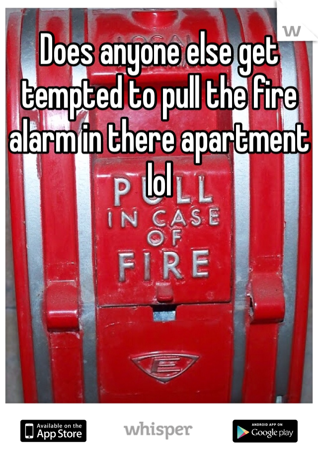 Does anyone else get tempted to pull the fire alarm in there apartment lol 