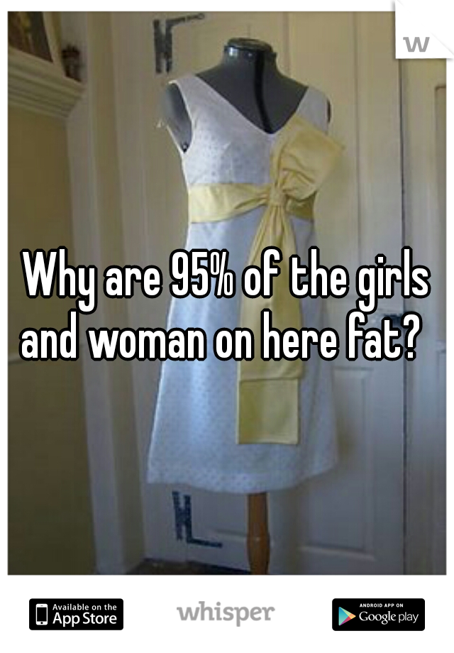 Why are 95% of the girls and woman on here fat?  
