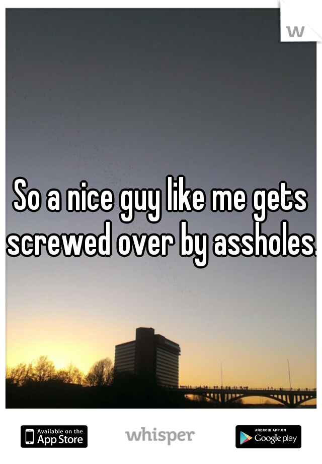 So a nice guy like me gets screwed over by assholes. 