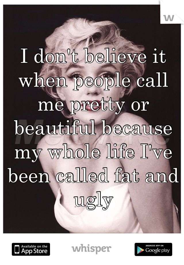I don't believe it when people call me pretty or beautiful because my whole life I've been called fat and ugly 