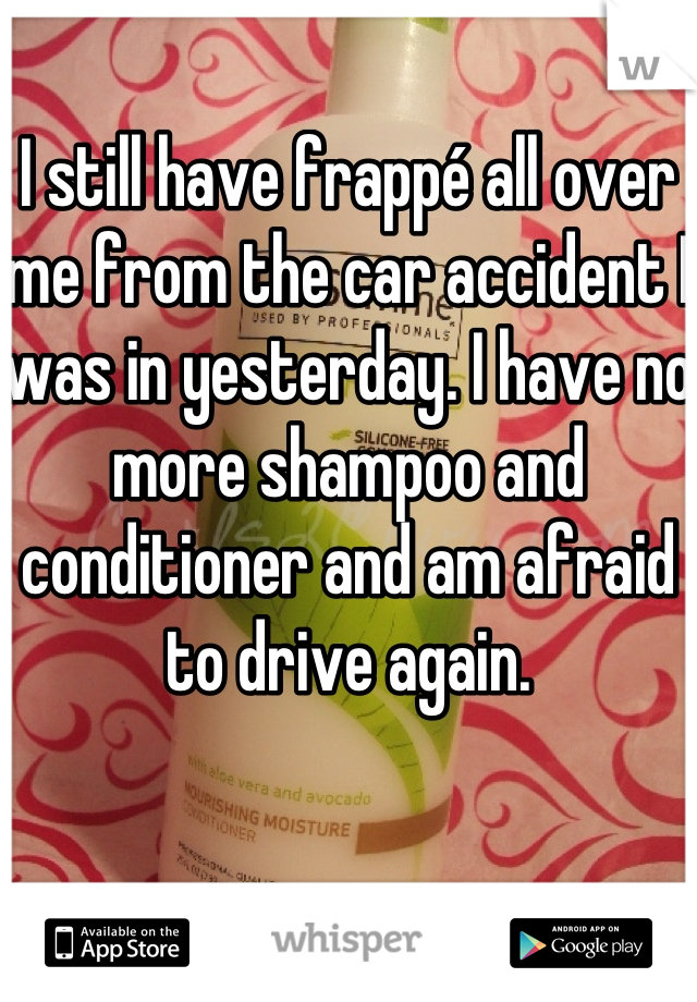 I still have frappé all over me from the car accident I was in yesterday. I have no more shampoo and conditioner and am afraid to drive again.