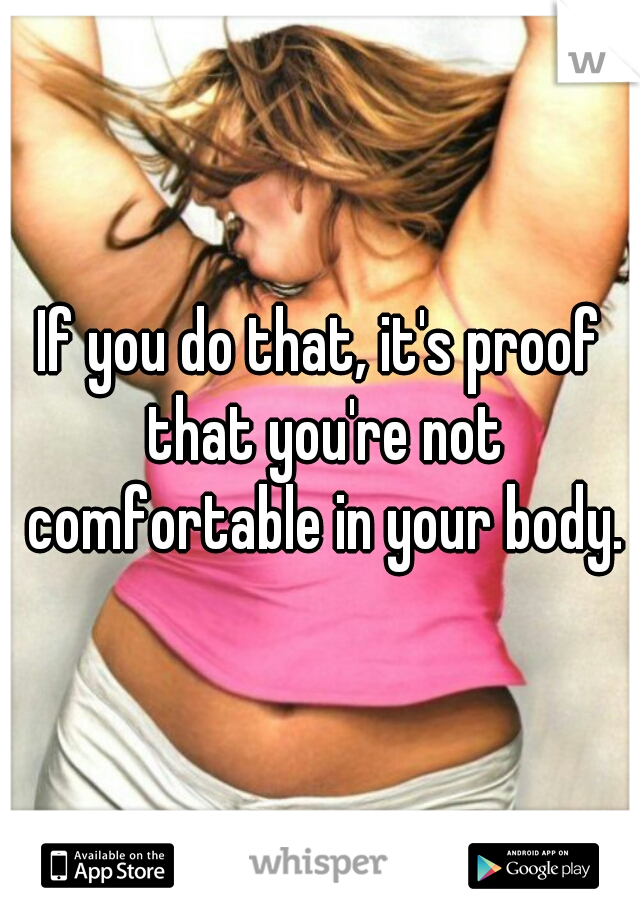 If you do that, it's proof that you're not comfortable in your body.