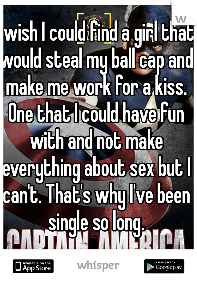 I wish I could find a girl that would steal my ball cap and make me work for a kiss. One that I could have fun with and not make everything about sex but I can't. That's why I've been single so long.