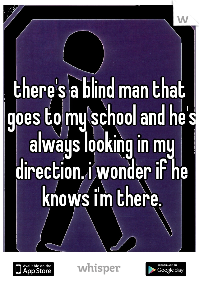 there's a blind man that goes to my school and he's always looking in my direction. i wonder if he knows i'm there.