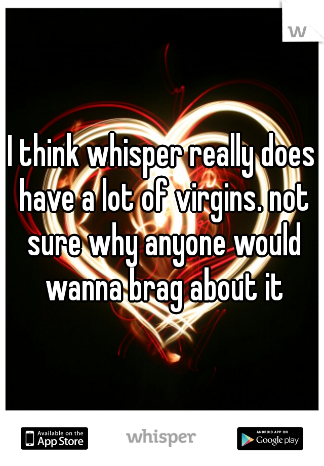 I think whisper really does have a lot of virgins. not sure why anyone would wanna brag about it