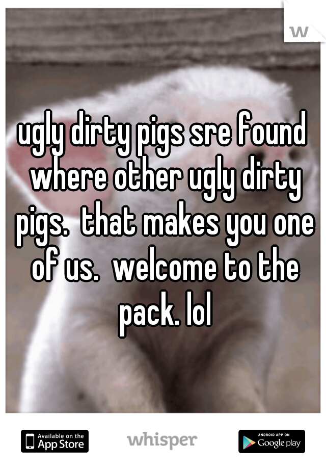 ugly dirty pigs sre found where other ugly dirty pigs.  that makes you one of us.  welcome to the pack. lol