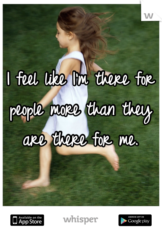 I feel like I'm there for people more than they are there for me. 