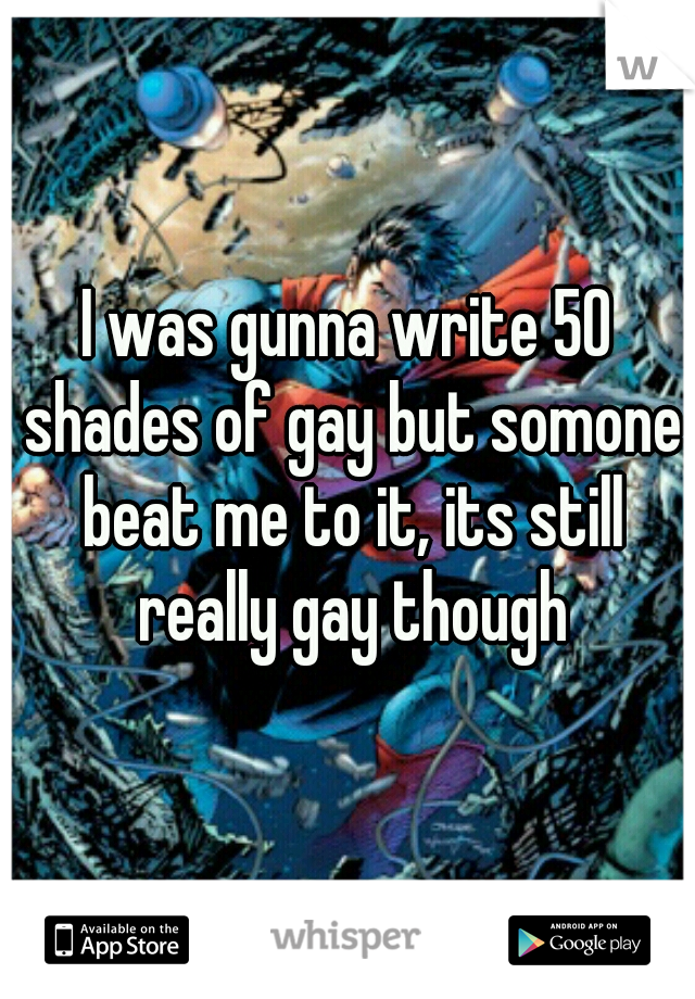 I was gunna write 50 shades of gay but somone beat me to it, its still really gay though