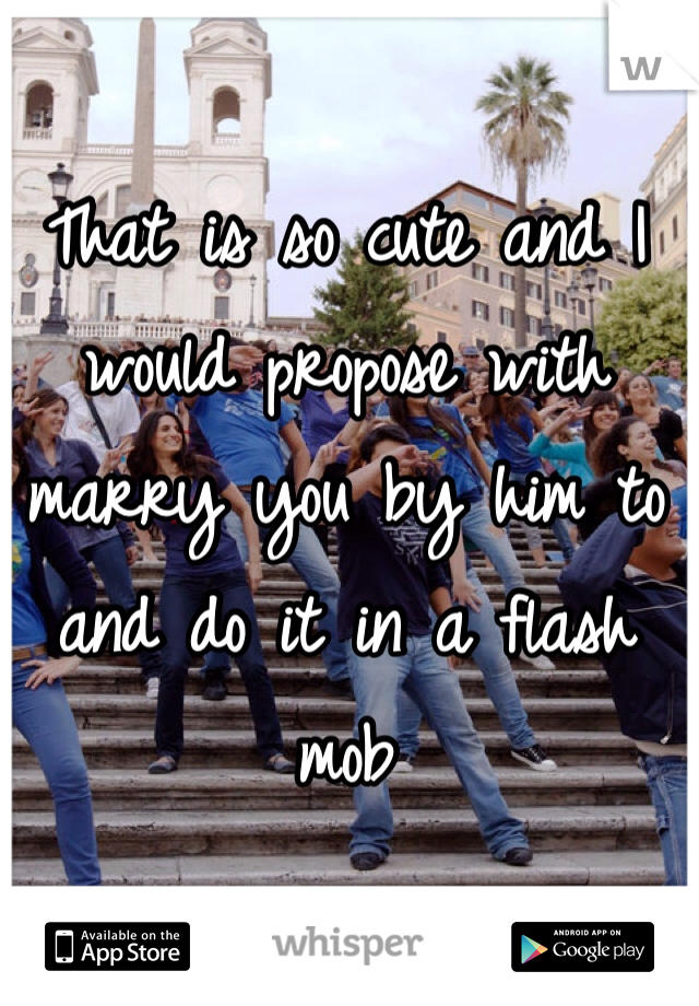 That is so cute and I would propose with marry you by him to and do it in a flash mob 