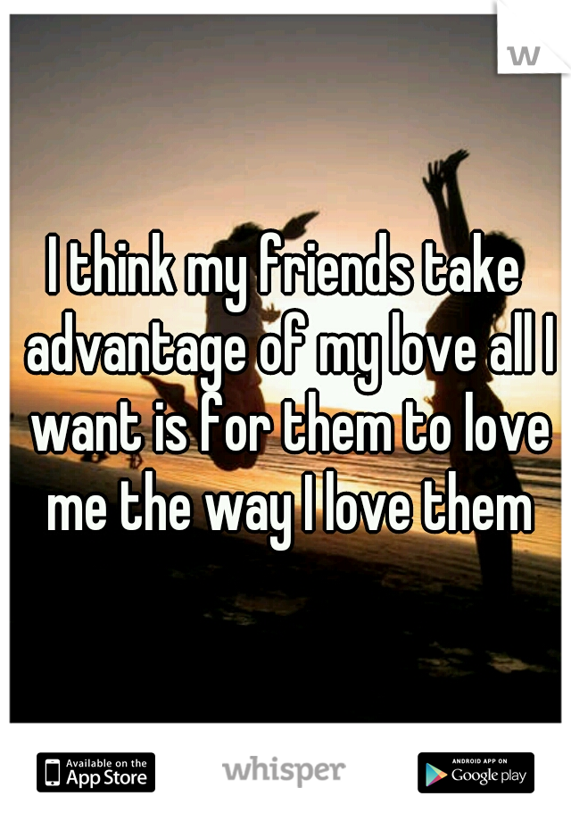 I think my friends take advantage of my love all I want is for them to love me the way I love them