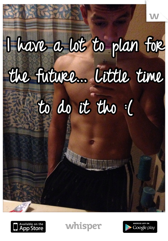I have a lot to plan for the future... Little time to do it tho :(