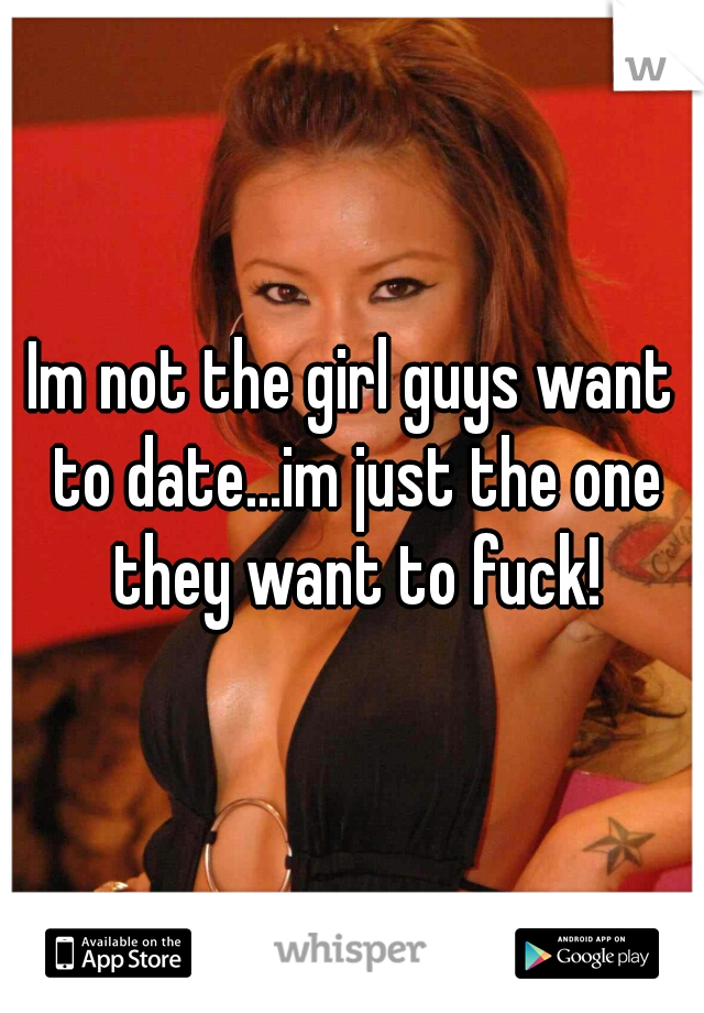 Im not the girl guys want to date...im just the one they want to fuck!