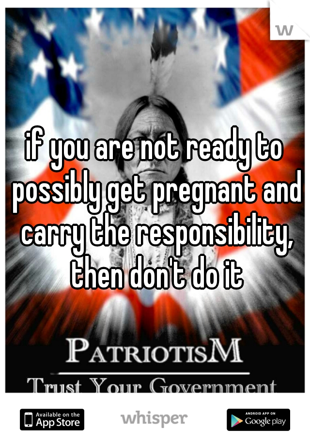 if you are not ready to possibly get pregnant and carry the responsibility, then don't do it