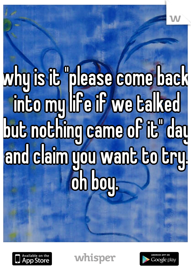 why is it "please come back into my life if we talked but nothing came of it" day and claim you want to try. oh boy. 