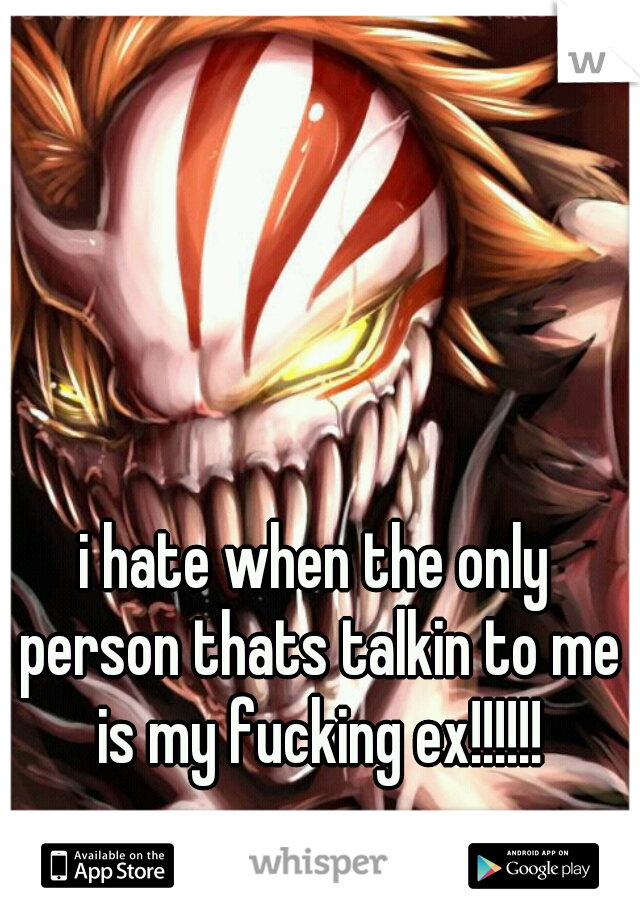 i hate when the only person thats talkin to me is my fucking ex!!!!!!