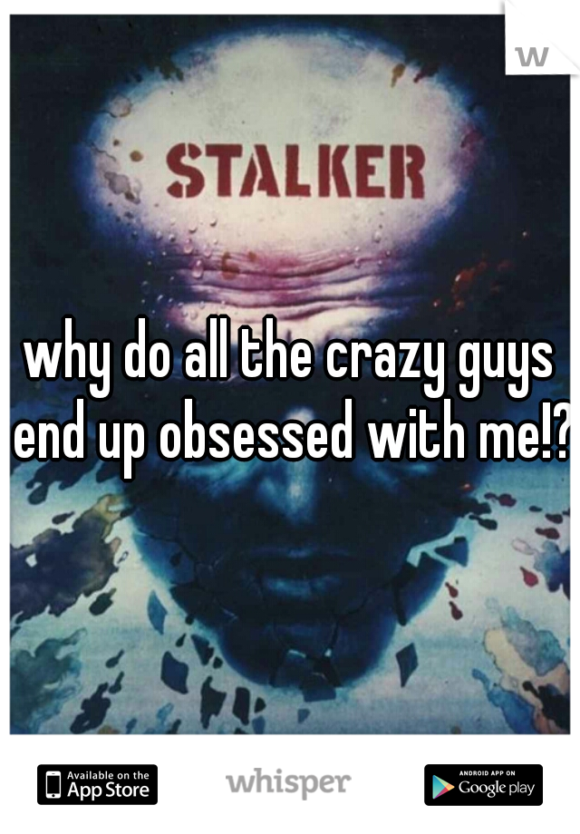 why do all the crazy guys end up obsessed with me!?