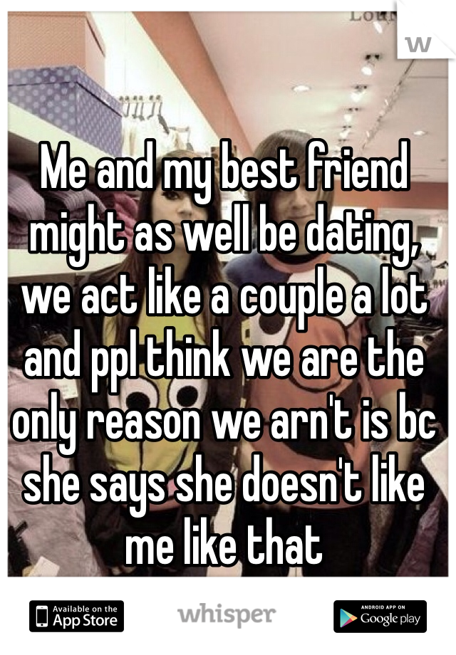 Me and my best friend might as well be dating, we act like a couple a lot and ppl think we are the only reason we arn't is bc she says she doesn't like me like that