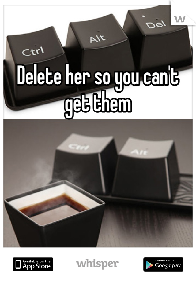 Delete her so you can't get them 