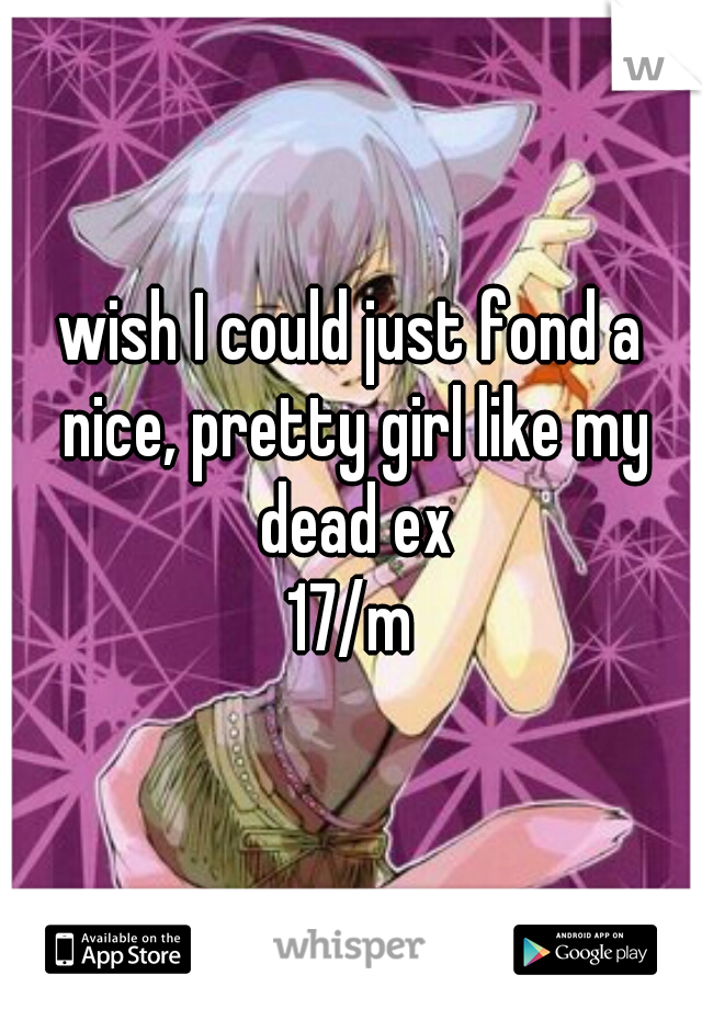 wish I could just fond a nice, pretty girl like my dead ex
17/m