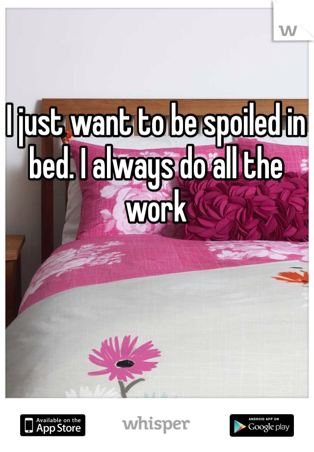 I just want to be spoiled in bed. I always do all the work 