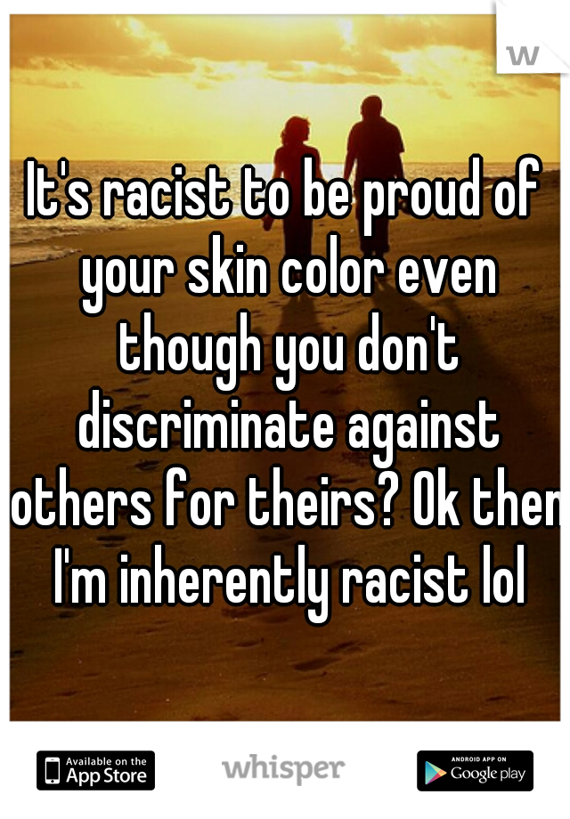 It's racist to be proud of your skin color even though you don't discriminate against others for theirs? Ok then I'm inherently racist lol
