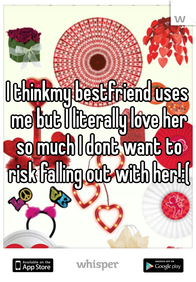I thinkmy bestfriend uses me but I literally love her so much I dont want to risk falling out with her!:(