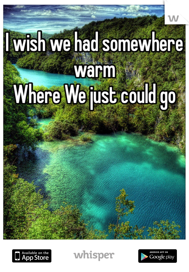 I wish we had somewhere warm 
Where We just could go 