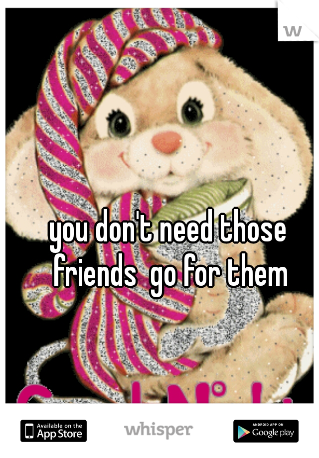 you don't need those friends  go for them