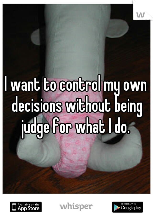I want to control my own decisions without being judge for what I do. 