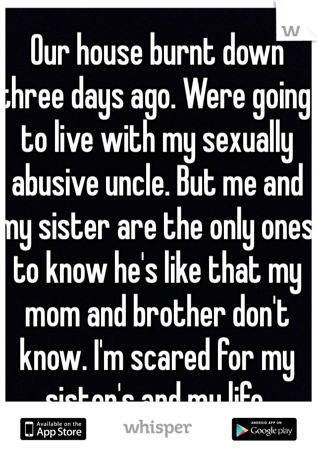 Our house burnt down three days ago. Were going to live with my sexually abusive uncle. But me and my sister are the only ones to know he's like that my mom and brother don't know. I'm scared for my sister's and my life. 