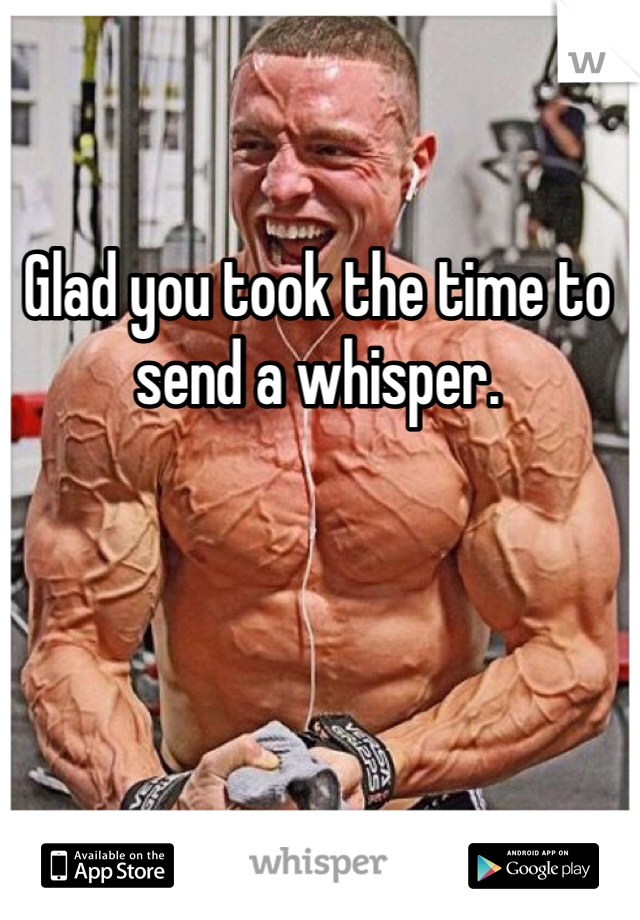 Glad you took the time to send a whisper. 