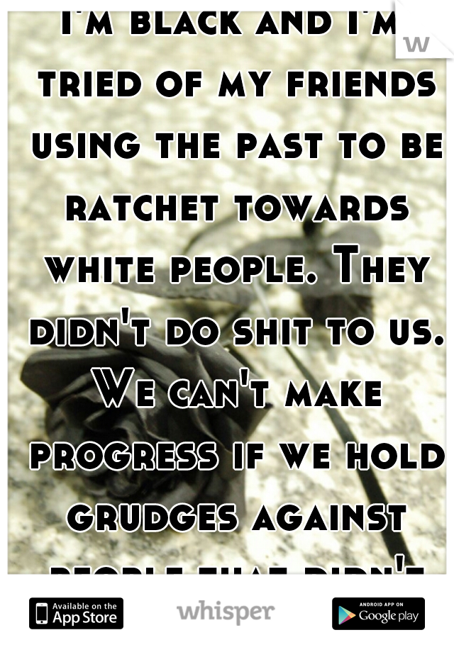 I'm black and I'm tried of my friends using the past to be ratchet towards white people. They didn't do shit to us. We can't make progress if we hold grudges against people that didn't do anything! 