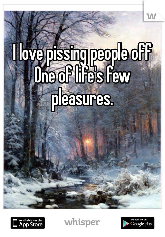 I love pissing people off
One of life's few pleasures. 