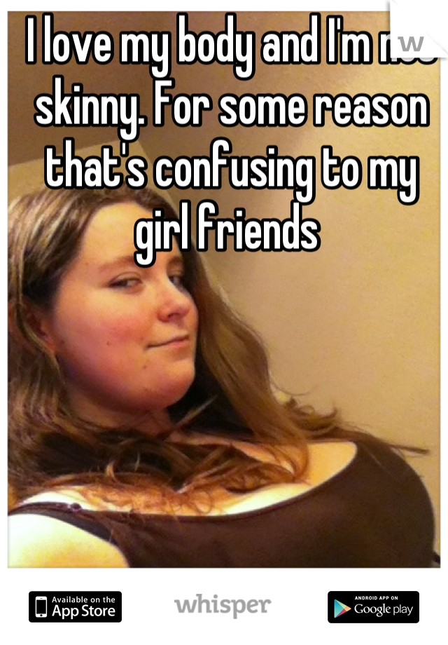 I love my body and I'm not skinny. For some reason that's confusing to my girl friends 